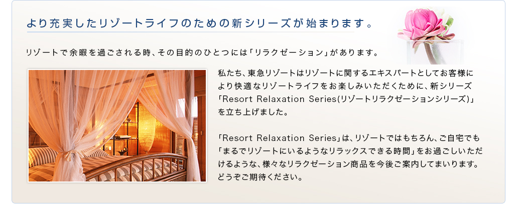 より充実したリゾートライフのための新シリーズがはじまります。　リゾートで余暇を過ごされる時、その目的のひとつには「リラクゼーション」があります。　私たち、東急リゾートはリゾートに関するエキスパートとしてお客様により快適なリゾートライフをお楽しみいただくために、新シリーズ「Resort Relaxation Series(リゾートリラクゼーションシリーズ)」を立ち上げました。　「Resort Relaxation Series」は、リゾートではもちろん、ご自宅でも「まるでリゾートにいるようなリラックスできる時間」をお過ごしいただけるような、様々なリラクゼーション商品を今後ご案内してまいります。どうぞご期待ください。